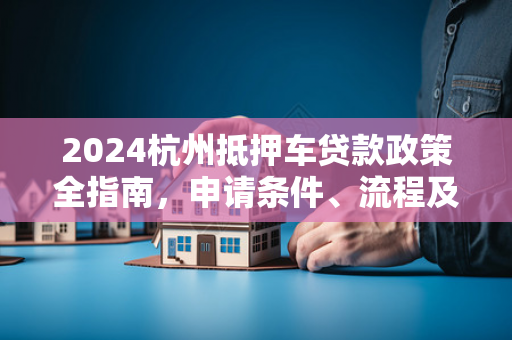 2024杭州抵押车贷款政策全指南,申请条件、流程及避坑要点