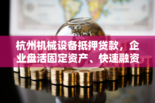 杭州机械设备抵押贷款,企业盘活固定资产、快速融资的实用指南