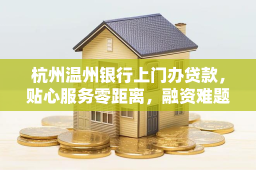 杭州温州银行上门办贷款,贴心服务零距离,融资难题家门口解决