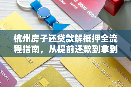 杭州房子还贷款解抵押全流程指南,从提前还款到拿到不动产权证