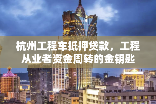 杭州工程车抵押贷款,工程从业者资金周转的金钥匙