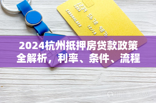 2024杭州抵押房贷款政策全解析,利率、条件、流程及最新动态