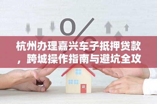 杭州办理嘉兴车子抵押贷款,跨城操作指南与避坑全攻略 杭州办理嘉兴车子抵押贷款,跨城操作指南与避坑全攻略