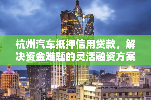 杭州汽车抵押信用贷款,解决资金难题的灵活融资方案 杭州汽车抵押信用贷款,解决资金难题的灵活融资方案