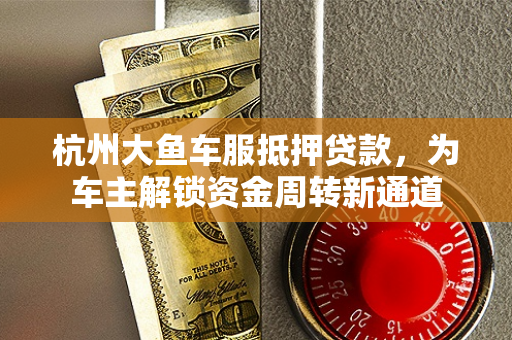 杭州大鱼车服抵押贷款,为车主解锁资金周转新通道 杭州大鱼车服抵押贷款,为车主解锁资金周转新通道