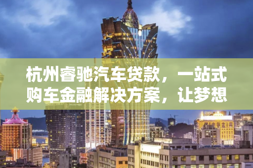 杭州睿驰汽车贷款,一站式购车金融解决方案,让梦想座驾触手可及 杭州睿驰汽车贷款,一站式购车金融解决方案,让梦想座驾触手可及