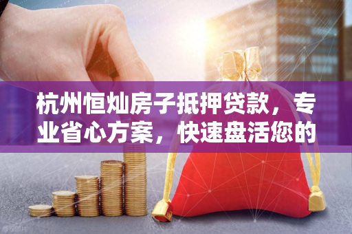 杭州恒灿房子抵押贷款,专业省心方案,快速盘活您的房产资产