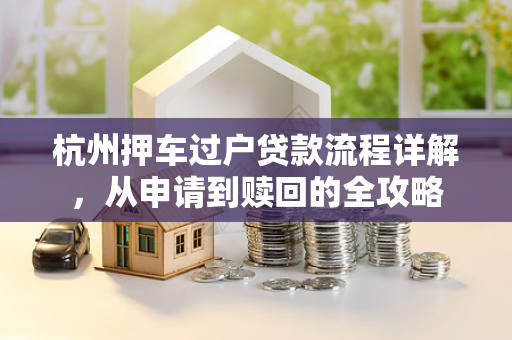 杭州押车过户贷款流程详解,从申请到赎回的全攻略