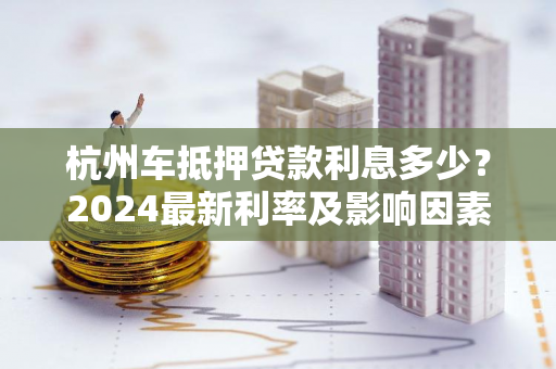 杭州车抵押贷款利息多少?2024最新利率及影响因素全解析 杭州车抵押贷款利息多少?2024最新利率及影响因素全解析