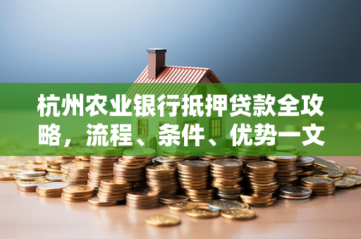 杭州农业银行抵押贷款全攻略,流程、条件、优势一文读懂 杭州农业银行抵押贷款全攻略,流程、条件、优势一文读懂