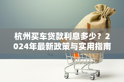 杭州买车贷款利息多少?2024年最新政策与实用指南 杭州买车贷款利息多少?2024年最新政策与实用指南