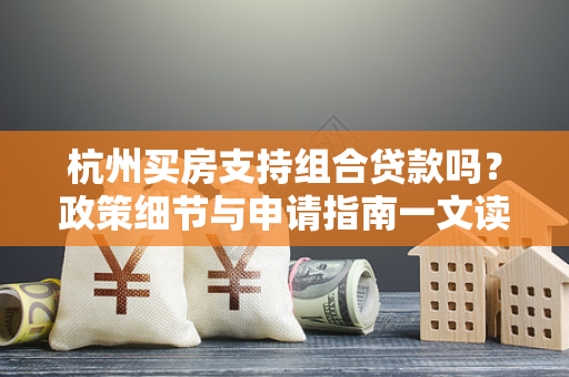 杭州买房支持组合贷款吗？政策细节与申请指南一文读懂