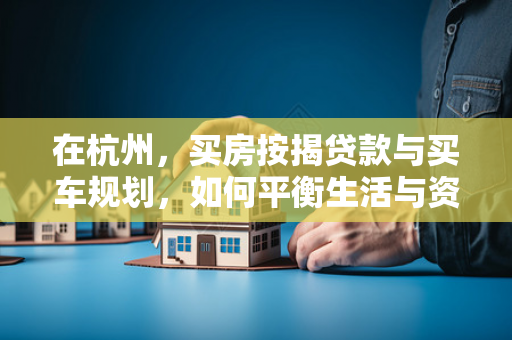 在杭州,买房按揭贷款与买车规划,如何平衡生活与资产配置? 在杭州,买房按揭贷款与买车规划,如何平衡生活与资产配置?