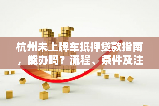 杭州未上牌车抵押贷款指南,能办吗?流程、条件及注意事项全解析 杭州未上牌车抵押贷款指南,能办吗?流程、条件及注意事项全解析