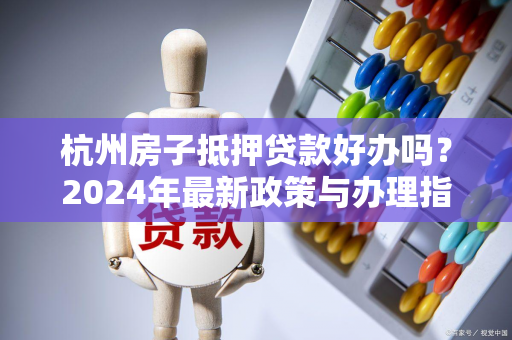 杭州房子抵押贷款好办吗?2024年最新政策与办理指南来了!
