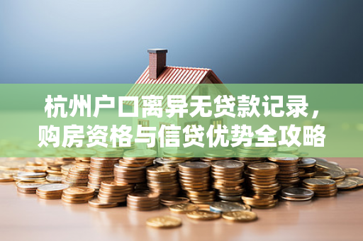 杭州户口离异无贷款记录,购房资格与信贷优势全攻略 杭州户口离异无贷款记录,购房资格与信贷优势全攻略