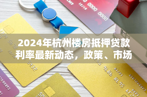 2024年杭州楼房抵押贷款利率最新动态,政策、市场与申请指南
