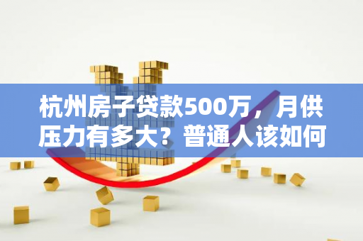 杭州房子贷款500万,月供压力有多大?普通人该如何应对?