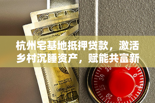 杭州宅基地抵押贷款,激活乡村沉睡资产,赋能共富新路径 杭州宅基地抵押贷款,激活乡村沉睡资产,赋能共富新路径