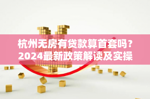 杭州无房有贷款算首套吗?2024最新政策解读及实操指南