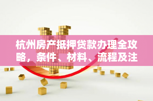 杭州房产抵押贷款办理全攻略,条件、材料、流程及注意事项