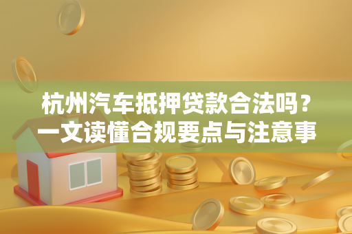 杭州汽车抵押贷款合法吗?一文读懂合规要点与注意事项