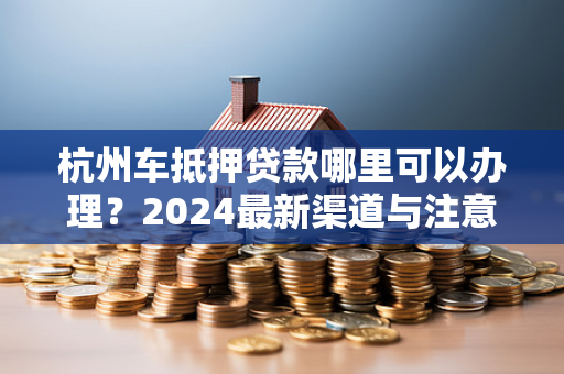 杭州车抵押贷款哪里可以办理?2024最新渠道与注意事项全解析