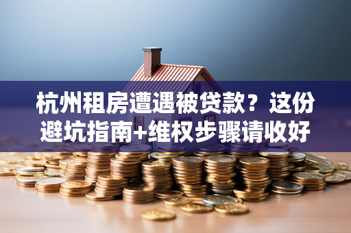 杭州租房遭遇被贷款?这份避坑指南+维权步骤请收好!