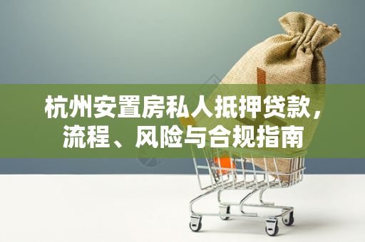 杭州安置房私人抵押贷款,流程、风险与合规指南