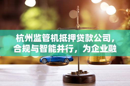 杭州监管机抵押贷款公司,合规与智能并行,为企业融资破局赋能 杭州监管机抵押贷款公司,合规与智能并行,为企业融资破局赋能
