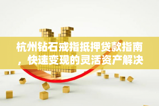 杭州钻石戒指抵押贷款指南,快速变现的灵活资产解决方案 杭州钻石戒指抵押贷款指南,快速变现的灵活资产解决方案