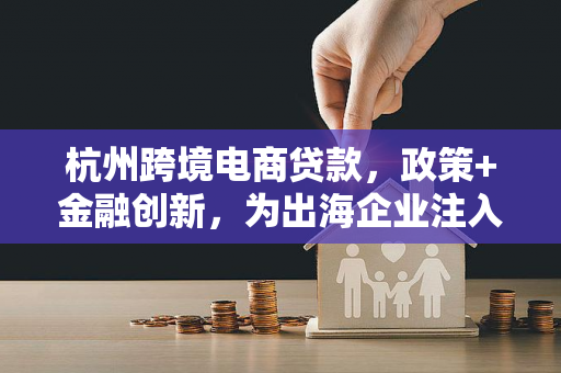 杭州跨境电商贷款,政策+金融创新,为出海企业注入活水 杭州跨境电商贷款,政策+金融创新,为出海企业注入活水