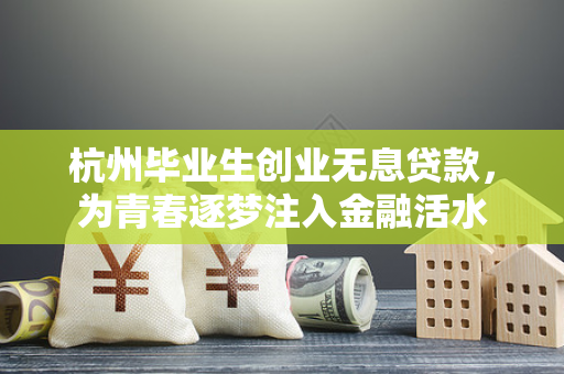 杭州毕业生创业无息贷款,为青春逐梦注入金融活水 杭州毕业生创业无息贷款,为青春逐梦注入金融活水
