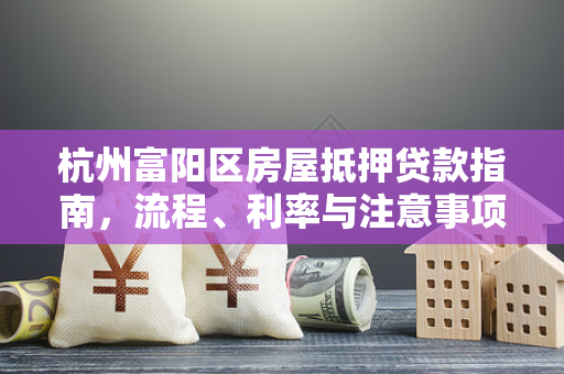 杭州富阳区房屋抵押贷款指南,流程、利率与注意事项全解析 杭州富阳区房屋抵押贷款指南,流程、利率与注意事项全解析