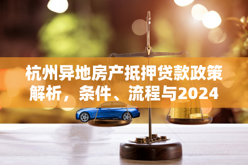 杭州异地房产抵押贷款政策解析,条件、流程与2024年最新动态 杭州异地房产抵押贷款政策解析,条件、流程与2024年最新动态