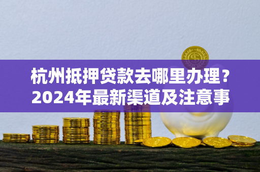 杭州抵押贷款去哪里办理?2024年最新渠道及注意事项全解析