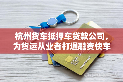 杭州货车抵押车贷款公司,为货运从业者打通融资快车道