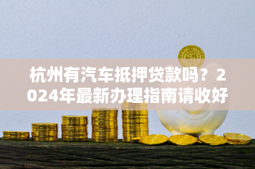 杭州有汽车抵押贷款吗?2024年最新办理指南请收好