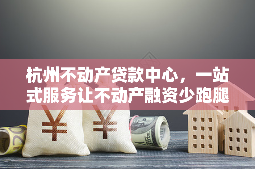 杭州不动产贷款中心,一站式服务让不动产融资少跑腿、更省心