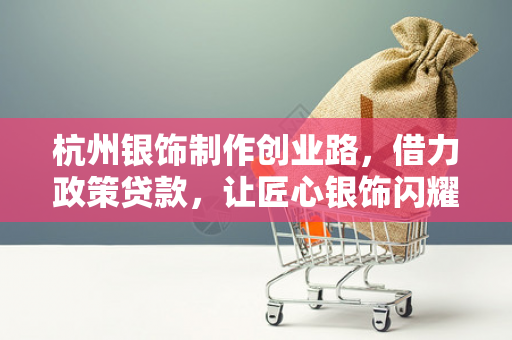 杭州银饰制作创业路,借力政策贷款,让匠心银饰闪耀钱塘