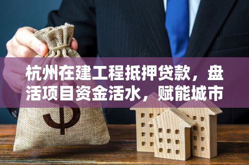 杭州在建工程抵押贷款,盘活项目资金活水,赋能城市建设加速度