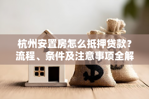 杭州安置房怎么抵押贷款?流程、条件及注意事项全解析