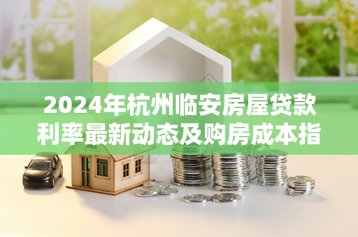2024年杭州临安房屋贷款利率最新动态及购房成本指南