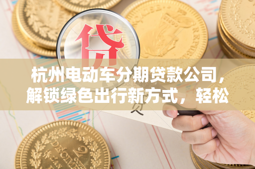 杭州电动车分期贷款公司,解锁绿色出行新方式,轻松圆你购车梦 杭州电动车分期贷款公司,解锁绿色出行新方式,轻松圆你购车梦