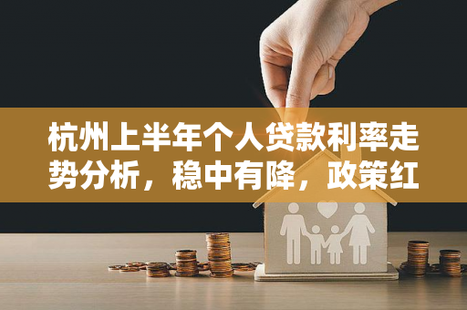 杭州上半年个人贷款利率走势分析,稳中有降,政策红利持续释放