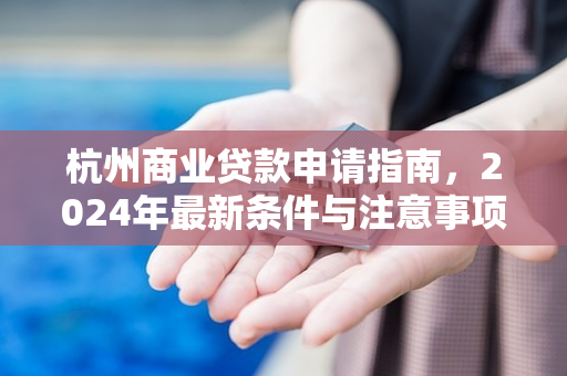 杭州商业贷款申请指南,2024年最新条件与注意事项