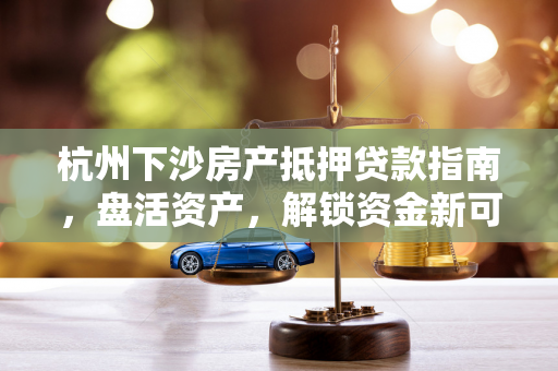 杭州下沙房产抵押贷款指南,盘活资产,解锁资金新可能