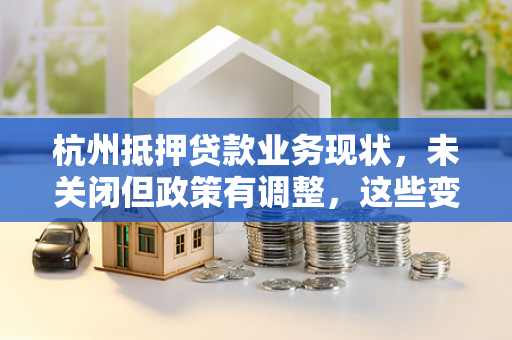 杭州抵押贷款业务现状,未关闭但政策有调整,这些变化需注意
