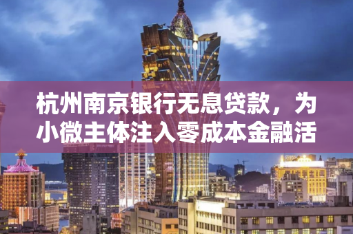 杭州南京银行无息贷款,为小微主体注入零成本金融活水