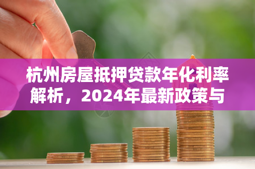 杭州房屋抵押贷款年化利率解析,2024年最新政策与申请指南